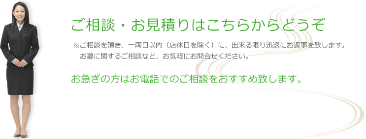 ご相談・お見積りはこちらからどうぞ ※ご相談を頂き、一両日以内（店休日を除く）に、出来る限り迅速にお返事を致します。
　お墓に関するご相談など、お気軽にお問合せください。
